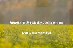 加码宽松财政 日本首相石破将推出1400亿美元经济刺激计划