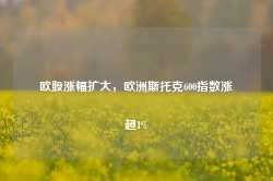 欧股涨幅扩大，欧洲斯托克600指数涨超1%