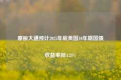 摩根大通预计2025年底美国10年期国债收益率报4.25%