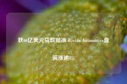 获66亿美元贷款批准 Rivian Automotive盘前涨逾8%