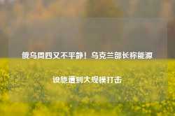 俄乌周四又不平静！乌克兰部长称能源设施遭到大规模打击