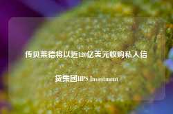 传贝莱德将以近120亿美元收购私人信贷集团HPS Investment