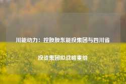 川能动力：控股股东能投集团与四川省投资集团拟战略重组