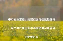 申万宏源策略：短期反弹行情已经展开，这个时代真正的牛市逻辑更可能来自于中美对弈