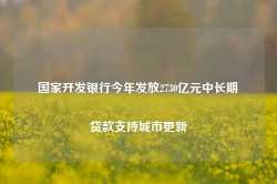 国家开发银行今年发放2730亿元中长期贷款支持城市更新