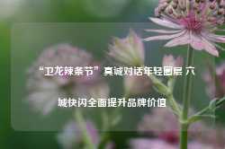 “卫龙辣条节”真诚对话年轻圈层 六城快闪全面提升品牌价值