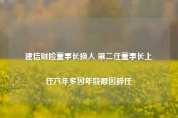 建信财险董事长换人 第二任董事长上任六年多因年龄原因辞任