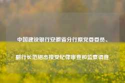 中国建设银行安徽省分行原党委委员、副行长范绍杰接受纪律审查和监察调查