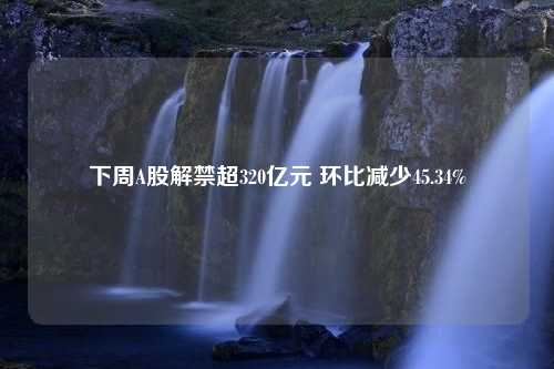 下周A股解禁超320亿元 环比减少45.34%