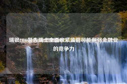 瑞银CEO警告瑞士全面收紧监管可能削弱金融业的竞争力