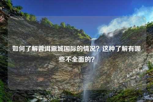 如何了解普洱鼎城国际的情况？这种了解有哪些不全面的？