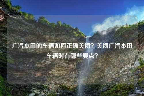 广汽本田的车辆如何正确关闭？关闭广汽本田车辆时有哪些要点？