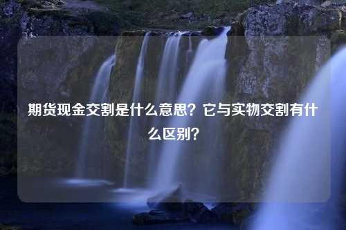 期货现金交割是什么意思？它与实物交割有什么区别？