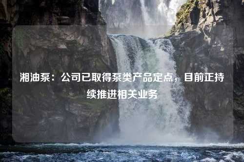 湘油泵：公司已取得泵类产品定点，目前正持续推进相关业务