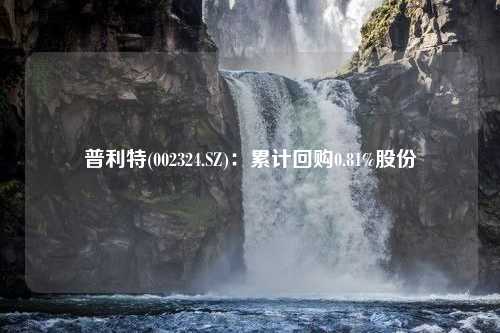 普利特(002324.SZ)：累计回购0.81%股份