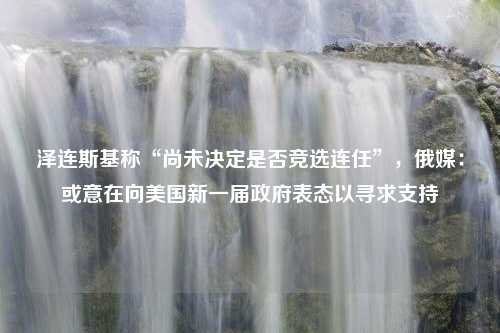 泽连斯基称“尚未决定是否竞选连任”，俄媒：或意在向美国新一届政府表态以寻求支持