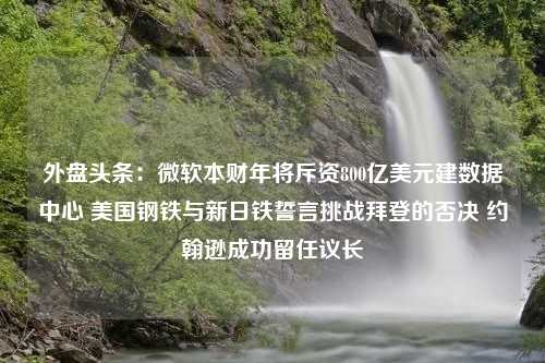 外盘头条：微软本财年将斥资800亿美元建数据中心 美国钢铁与新日铁誓言挑战拜登的否决 约翰逊成功留任议长