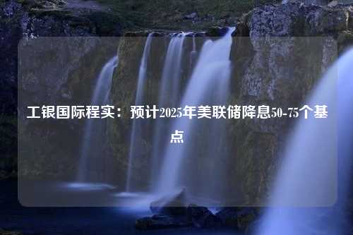 工银国际程实：预计2025年美联储降息50-75个基点