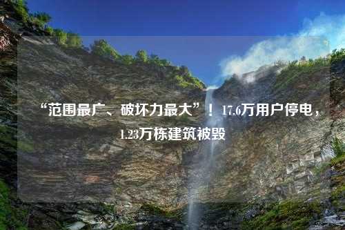 “范围最广、破坏力最大”！17.6万用户停电，1.23万栋建筑被毁