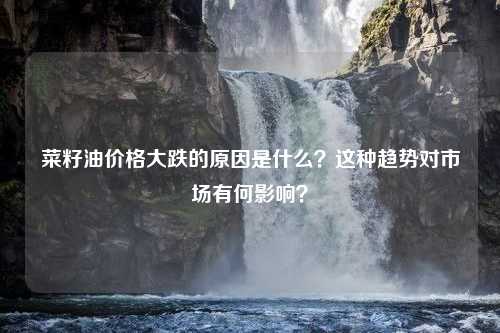 菜籽油价格大跌的原因是什么？这种趋势对市场有何影响？